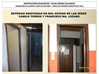 INSTITUCIÓN EDUCATIVA "JULIO CÉSAR ZULUAGA“
RENDICIÓN DE CUENTAS: ÁREA DE GESTIÓN: DIRECTIVA-PRIMER SEMESTRE DE 2013

BATERIAS SANITARIAS EN MAL ESTADO DE LAS SEDES
CAMILO TORRES Y FRANCISCO MA. LOZANO

 