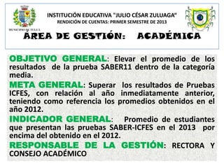 INSTITUCIÓN EDUCATIVA "JULIO CÉSAR ZULUAGA“
RENDICIÓN DE CUENTAS: PRIMER SEMESTRE DE 2013

ÁREA DE GESTIÓN:

ACADÉMICA

OBJETIVO GENERAL: Elevar el promedio de los
resultados de la prueba SABER11 dentro de la categoría
media.
META GENERAL: Superar los resultados de Pruebas
ICFES, con relación al año inmediatamente anterior,
teniendo como referencia los promedios obtenidos en el
año 2012.
INDICADOR GENERAL: Promedio de estudiantes
que presentan las pruebas SABER-ICFES en el 2013 por
encima del obtenido en el 2012.
RESPONSABLE DE LA GESTIÓN: RECTORA Y
CONSEJO ACADÉMICO

 