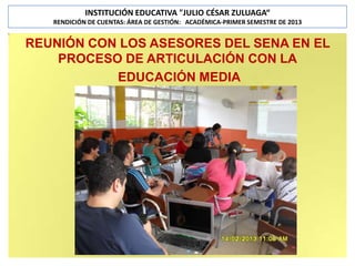 INSTITUCIÓN EDUCATIVA "JULIO CÉSAR ZULUAGA“
RENDICIÓN DE CUENTAS: ÁREA DE GESTIÓN: ACADÉMICA-PRIMER SEMESTRE DE 2013

REUNIÓN CON LOS ASESORES DEL SENA EN EL
PROCESO DE ARTICULACIÓN CON LA
EDUCACIÓN MEDIA

 