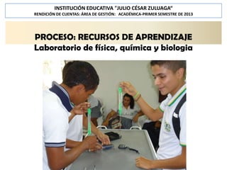 INSTITUCIÓN EDUCATIVA "JULIO CÉSAR ZULUAGA“
RENDICIÓN DE CUENTAS: ÁREA DE GESTIÓN: ACADÉMICA-PRIMER SEMESTRE DE 2013

PROCESO: RECURSOS DE APRENDIZAJE
Laboratorio de física, química y biologia

 