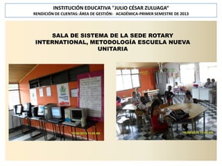 INSTITUCIÓN EDUCATIVA "JULIO CÉSAR ZULUAGA“
RENDICIÓN DE CUENTAS: ÁREA DE GESTIÓN: ACADÉMICA-PRIMER SEMESTRE DE 2013

SALA DE SISTEMA DE LA SEDE ROTARY
INTERNATIONAL, METODOLOGÍA ESCUELA NUEVA
UNITARIA

 
