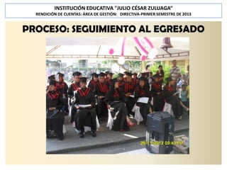 INSTITUCIÓN EDUCATIVA "JULIO CÉSAR ZULUAGA“
RENDICIÓN DE CUENTAS: ÁREA DE GESTIÓN: DIRECTIVA-PRIMER SEMESTRE DE 2013

PROCESO: SEGUIMIENTO AL EGRESADO

 