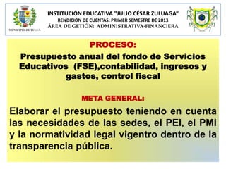 INSTITUCIÓN EDUCATIVA "JULIO CÉSAR ZULUAGA“
RENDICIÓN DE CUENTAS: PRIMER SEMESTRE DE 2013
ÁREA DE GETIÓN: ADMINISTRATIVA-FINANCIERA

PROCESO:
Presupuesto anual del fondo de Servicios
Educativos (FSE),contabilidad, ingresos y
gastos, control fiscal
META GENERAL:

Elaborar el presupuesto teniendo en cuenta
las necesidades de las sedes, el PEI, el PMI
y la normatividad legal vigentro dentro de la
transparencia pública.

 
