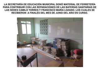 LA SECRETARÍA DE EDUCACIÓN MUNICIPAL DONÓ MATERIAL DE FERRETERÍA
PARA CONTRIBUIR CON LAS REPARACIONES DE LAS BATERÍAS SANITARIAS DE
LAS SEDES CAMILO TORRES Y FRANCISCO MARÍA LOZANO, LOS CUALES SE
RECIBIERON A FINALES DEL MES DE JUNIO DEL AÑO EN CURSO.

 