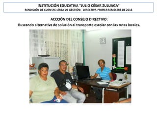 INSTITUCIÓN EDUCATIVA "JULIO CÉSAR ZULUAGA“
RENDICIÓN DE CUENTAS: ÁREA DE GESTIÓN: DIRECTIVA-PRIMER SEMESTRE DE 2013

ACCCIÓN DEL CONSEJO DIRECTIVO:
Buscando alternativa de solución al transporte escolar con las rutas locales.

 