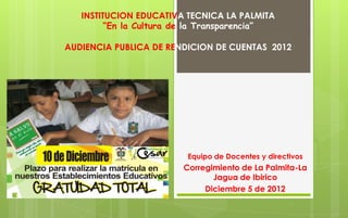 INSTITUCION EDUCATIVA TECNICA LA PALMITA
         “En la Cultura de la Transparencia”

AUDIENCIA PUBLICA DE RENDICION DE CUENTAS 2012




                         Equipo de Docentes y directivos
                        Corregimiento de La Palmita-La
                               Jagua de Ibirico
                             Diciembre 5 de 2012
 