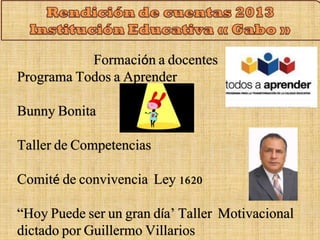 Formación a docentes 
Programa Todos a Aprender 
Bunny Bonita 
Taller de Competencias 
Comité de convivencia Ley 1620 
“Hoy Puede ser un gran día’ Taller Motivacional 
dictado por Guillermo Villarios 
 