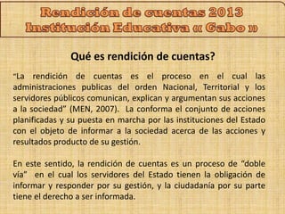 Qué es rendición de cuentas? 
“La rendición de cuentas es el proceso en el cual las 
administraciones publicas del orden Nacional, Territorial y los 
servidores públicos comunican, explican y argumentan sus acciones 
a la sociedad” (MEN, 2007). La conforma el conjunto de acciones 
planificadas y su puesta en marcha por las instituciones del Estado 
con el objeto de informar a la sociedad acerca de las acciones y 
resultados producto de su gestión. 
En este sentido, la rendición de cuentas es un proceso de “doble 
vía” en el cual los servidores del Estado tienen la obligación de 
informar y responder por su gestión, y la ciudadanía por su parte 
tiene el derecho a ser informada. 
 