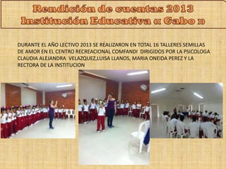 DURANTE EL AÑO LECTIVO 2013 SE REALIZARON EN TOTAL 16 TALLERES SEMILLAS 
DE AMOR EN EL CENTRO RECREACIONAL COMFANDI DIRIGIDOS POR LA PSICOLOGA 
CLAUDIA ALEJANDRA VELAZQUEZ,LUISA LLANOS, MARIA ONEIDA PEREZ Y LA 
RECTORA DE LA INSTITUCION 
 