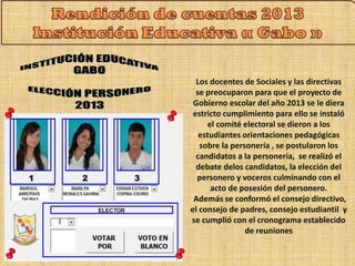 Los docentes de Sociales y las directivas 
se preocuparon para que el proyecto de 
Gobierno escolar del año 2013 se le diera 
estricto cumplimiento para ello se instaló 
el comité electoral se dieron a los 
estudiantes orientaciones pedagógicas 
sobre la personería , se postularon los 
candidatos a la personería, se realizó el 
debate delos candidatos, la elección del 
personero y voceros culminando con el 
acto de posesión del personero. 
Además se conformó el consejo directivo, 
el consejo de padres, consejo estudiantil y 
se cumplió con el cronograma establecido 
de reuniones 
 
