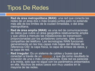 Tipos De RedesRed de área metropolitana (MAN): una red que conecta las redes de un área dos o más locales juntos pero no extiende más allá de los límites de la ciudad inmediata, o del área metropolitana. Red de área amplia (WAN): es una red de comunicaciones de datos que cubre un área geográfica relativamente amplia y que utiliza a menudo las instalaciones de transmisión proporcionadas por los portadores comunes, tales como compañías del teléfono. Las tecnologías WAN funcionan generalmente en las tres capas más bajas del Modelo de referencia OSI: la capa física, la capa de enlace de datos, y la capa de red.Red irregular: Es un sistema de cables y buses que se conectan a través de un módem, y que da como resultado la conexión de una o más computadoras. Esta red es parecida a la mixta, solo que no sigue con los parámetros presentados en ella. Muchos de estos casos son muy usados en la mayoria de las redes.