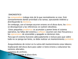 DIAGNOSTICO La  computadora  trabaja más de lo que normalmente se cree. Está constantemente dando prioridad a las tareas, ejecutando órdenes y distribuyendo la  memoria . Sin embargo, con el tiempo ocurren errores en el disco duro, los  datos  se desorganizan y las referencias se vuelven obsoletas. Estos pequeños  problemas  se acumulan y ponen lento el sistema operativo, las fallas del sistema y  software  ocurren con más frecuencia y las  operaciones  de encendido y apagado se demoran más. Para que el sistema funcione adecuadamente e incluso para que sobre todo no se ponga tan lento, se debe realizar un mantenimiento  periódico . Asegurándonos de incluir en la rutina del mantenimiento estas labores: Exploración del disco duro para saber si tiene errores y solucionar los sectores alterados. Limpieza de archivos. Desfragmentación el disco duro. 