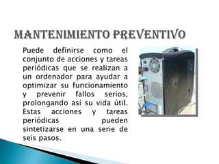 Puede definirse como el conjunto de acciones y tareas periódicas que se realizan a un ordenador para ayudar a optimizar su funcionamiento y prevenir fallos serios, prolongando así su vida útil. Estas acciones y tareas periódicas pueden sintetizarse en una serie de seis pasos. 