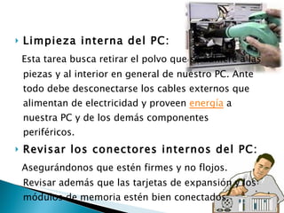 Limpieza interna del PC: Esta tarea busca retirar el polvo que se adhiere a las piezas y al interior en general de nuestro PC. Ante todo debe desconectarse los cables externos que alimentan de electricidad y proveen  energía  a nuestra PC y de los demás componentes periféricos. Revisar los conectores internos del PC: Asegurándonos que estén firmes y no flojos. Revisar además que las tarjetas de expansión y los módulos de memoria estén bien conectados. 