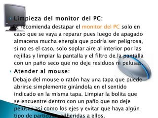 Limpieza del monitor del PC: Se recomienda destapar el  monitor del PC  solo en caso que se vaya a reparar pues luego de apagado almacena mucha energía que podría ser peligrosa, si no es el caso, solo soplar aire al interior por las rejillas y limpiar la pantalla y el filtro de la pantalla con un paño seco que no deje residuos ni pelusas. Atender al mouse: Debajo del mouse o ratón hay una tapa que puede abrirse simplemente girándola en el sentido indicado en la misma tapa. Limpiar la bolita que se encuentre dentro con un paño que no deje pelusas así como los ejes y evitar que haya algún tipo de partículas adheridas a ellos. 
