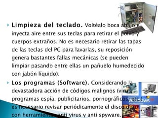 Limpieza del teclado.  Voltéalo boca abajo e inyecta aire entre sus teclas para retirar el polvo y cuerpos extraños. No es necesario retirar las tapas de las teclas del PC para lavarlas, su reposición genera bastantes fallas mecánicas (se pueden limpiar pasando entre ellas un pañuelo humedecido con jabón líquido). Los programas (Software).  Considerando la devastadora acción de códigos malignos (virus, programas espía, publicitarios, pornográficos, etc.) es necesario revisar periódicamente el disco duro con herramientas anti virus y anti spyware.  