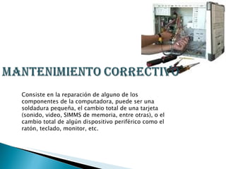 Consiste en la reparación de alguno de los componentes de la computadora, puede ser una soldadura pequeña, el cambio total de una tarjeta (sonido, video, SIMMS de memoria, entre otras), o el cambio total de algún dispositivo periférico como el ratón, teclado, monitor, etc.  
