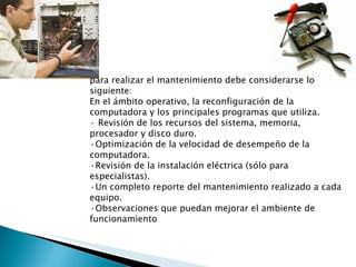 para realizar el mantenimiento debe considerarse lo siguiente: En el ámbito operativo, la reconfiguración de la computadora y los principales programas que utiliza. · Revisión de los recursos del sistema, memoria, procesador y disco duro. ·Optimización de la velocidad de desempeño de la computadora. ·Revisión de la instalación eléctrica (sólo para especialistas). ·Un completo reporte del mantenimiento realizado a cada equipo. ·Observaciones que puedan mejorar el ambiente de funcionamiento 