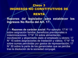 Clase 3
INGRESOS NO CONSTITUTIVOS DE
RENTA
Razones del legislador para establecer los
Ingresos No Renta del Art. 17:
1°.- Razones de carácter social: Por ejemplo: 17 N° 13
sobre asignación familiar, beneficios previsionales e
indemnizaciones; 17 N° 14 sobre alimentación,
movilización y alojamiento dado el empleado u obrero; 17
N° 15 sobre asignaciones de traslación y viático; 17 N° 16
sobre sumas percibidas por gastos de representación; 17
N° 30 sobre la parte de los gananciales que se perciba
tras la disolución de la sociedad conyugal.
 