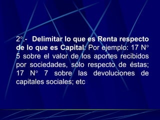 2°.- Delimitar lo que es Renta respecto
de lo que es Capital: Por ejemplo: 17 N°
5 sobre el valor de los aportes recibidos
por sociedades, sólo respecto de éstas;
17 N° 7 sobre las devoluciones de
capitales sociales; etc
 
