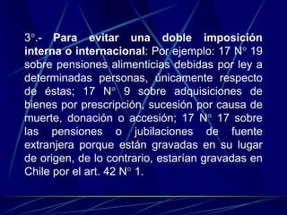 3°.- Para evitar una doble imposición
interna o internacional: Por ejemplo: 17 N° 19
sobre pensiones alimenticias debidas por ley a
determinadas personas, únicamente respecto
de éstas; 17 N° 9 sobre adquisiciones de
bienes por prescripción, sucesión por causa de
muerte, donación o accesión; 17 N° 17 sobre
las pensiones o jubilaciones de fuente
extranjera porque están gravadas en su lugar
de origen, de lo contrario, estarían gravadas en
Chile por el art. 42 N° 1.
 