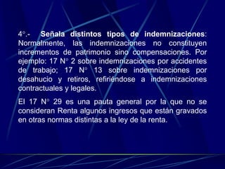 4°.- Señala distintos tipos de indemnizaciones:
Normalmente, las indemnizaciones no constituyen
incrementos de patrimonio sino compensaciones. Por
ejemplo: 17 N° 2 sobre indemnizaciones por accidentes
de trabajo; 17 N° 13 sobre indemnizaciones por
desahucio y retiros, refiriéndose a indemnizaciones
contractuales y legales.
El 17 N° 29 es una pauta general por la que no se
consideran Renta algunos ingresos que están gravados
en otras normas distintas a la ley de la renta.
 