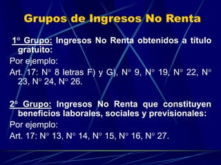 Grupos de Ingresos No Renta
1° Grupo: Ingresos No Renta obtenidos a título
gratuito:
Por ejemplo:
Art. 17: N° 8 letras F) y G), N° 9, N° 19, N° 22, N°
23, N° 24, N° 26.
2° Grupo: Ingresos No Renta que constituyen
beneficios laborales, sociales y previsionales:
Por ejemplo:
Art. 17: N° 13, N° 14, N° 15, N° 16, N° 27.
 