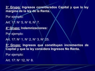 3° Grupo: Ingresos considerados Capital y que la ley
margina de la ley de la Renta.
Por ejemplo:
Art. 17: N° 5, N° 6, N° 7.
4° Grupo: Indemnizaciones:
Por ejemplo:
Art. 17: N° 1, N° 2, N° 3, N° 25.
5° Grupo: Ingresos que constituyen incrementos de
Capital y que la ley considera Ingresos No Renta.
Por ejemplo:
Art. 17: N° 12, N° 8.
 