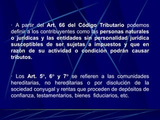 · A partir del Art. 66 del Código Tributario podemos
definir a los contribuyentes como las personas naturales
o jurídicas y las entidades sin personalidad jurídica
susceptibles de ser sujetas a impuestos y que en
razón de su actividad o condición podrán causar
tributos.
· Los Art. 5°, 6° y 7° se refieren a las comunidades
hereditarias, no hereditarias o por disolución de la
sociedad conyugal y rentas que proceden de depósitos de
confianza, testamentarios, bienes fiduciarios, etc.
 