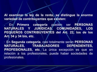 Al examinar la ley de la renta, se distingue la enorme
variedad de contribuyentes que existen:
. En Primera categoría pueden ser PERSONAS
NATURALES Y JURÍDICAS, COMUNIDADES, LOS
PEQUEÑOS CONTRIBUYENTES del Art. 22, los de los
Art. 34 y 34 bis, etc.
· En Segunda categoría, casi totalmente serán PERSONAS
NATURALES, TRABAJADORES DEPENDIENTES,
PROFESIONALES, etc. La única excepción es que en
relación a los profesionales, puede haber sociedades de
profesionales.
 