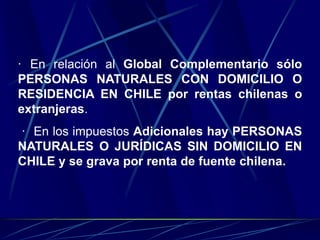 · En relación al Global Complementario sólo
PERSONAS NATURALES CON DOMICILIO O
RESIDENCIA EN CHILE por rentas chilenas o
extranjeras.
· En los impuestos Adicionales hay PERSONAS
NATURALES O JURÍDICAS SIN DOMICILIO EN
CHILE y se grava por renta de fuente chilena.
 