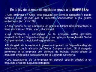 · En la ley de la renta el legislador grava a la EMPRESA:
 Una empresa en Chile está gravada por primera categoría y puede
también estar gravada por el impuesto sancionatorio a los gastos
rechazados (Art. 21 N° 3).
A los dueños de las empresas los grava el Global Complementario si
tiene domicilio en Chile, si no, el adicional.
Los directores y consejeros de la empresa están gravados
nominalmente en Segunda categoría y se rigen por las reglas del Global
Complementario o Adicional según el caso.
Al abogado de la empresa lo grava un impuesto de Segunda categoría
relacionado con la alícuota del Global Complementario. Si el abogado
pertenece a la empresa con contrato de trabajo, estará afecto al
impuesto único a los trabajadores de la Segunda Categoría.
Los trabajadores de la empresa en general estarán afectos a un
impuesto único de Segunda categoría.
 