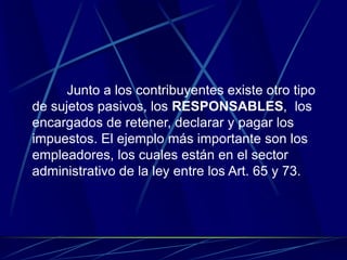 Junto a los contribuyentes existe otro tipo
de sujetos pasivos, los RESPONSABLES, los
encargados de retener, declarar y pagar los
impuestos. El ejemplo más importante son los
empleadores, los cuales están en el sector
administrativo de la ley entre los Art. 65 y 73.
 