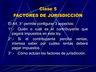 Clase 5
FACTORES DE JURISDICCIÓN
El Art. 3° permite configurar 3 aspectos:
1°.- Quién o cuál es el contribuyente que
pagará impuestos en esta ley.
2°.- Si el contribuyente percibe rentas,
interesa saber por cuáles rentas deberá
pagar impuestos.
3°.- Cómo actúan los factores de jurisdicción.
 