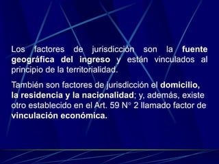 Los factores de jurisdicción son la fuente
geográfica del ingreso y están vinculados al
principio de la territorialidad.
También son factores de jurisdicción el domicilio,
la residencia y la nacionalidad; y, además, existe
otro establecido en el Art. 59 N° 2 llamado factor de
vinculación económica.
 