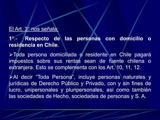El Art. 3° nos señala:
1°.- Respecto de las personas con domicilio o
residencia en Chile.
Toda persona domiciliada o residente en Chile pagará
impuestos sobre sus rentas sean de fuente chilena o
extranjera. Esto se complementa con los Art. 10, 11, 12.
Al decir “Toda Persona”, incluye personas naturales y
jurídicas de Derecho Público y Privado, con y sin fines de
lucro, unipersonales y pluripersonales, así como también
las sociedades de Hecho, sociedades de personas y S. A.
 