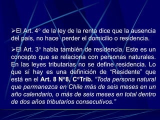 El Art. 4° de la ley de la renta dice que la ausencia
del país, no hace perder el domicilio o residencia.
El Art. 3° habla también de residencia. Este es un
concepto que se relaciona con personas naturales.
En las leyes tributarias no se define residencia. Lo
que sí hay es una definición de “Residente” que
está en el Art. 8 N°8, C°Trib. “Toda persona natural
que permanezca en Chile más de seis meses en un
año calendario, o más de seis meses en total dentro
de dos años tributarios consecutivos.”
 