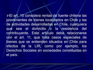 El art. 10 considera rentas de fuente chilena las
provenientes de bienes localizados en Chile y las
de actividades desarrolladas en Chile, cualquiera
que sea el domicilio o la residencia del
contribuyente. Este artículo debe relacionarse
con el art. 11, que trata casos especiales de
bienes que se entienden situados en Chile para
efectos de la LIR, como por ejemplo, los
Derechos Sociales en sociedades constituidas en
el país.
 