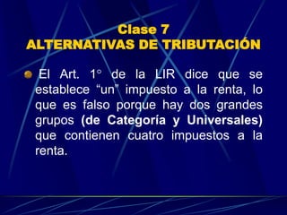 Clase 7
ALTERNATIVAS DE TRIBUTACIÓN
El Art. 1° de la LIR dice que se
establece “un” impuesto a la renta, lo
que es falso porque hay dos grandes
grupos (de Categoría y Universales)
que contienen cuatro impuestos a la
renta.
 