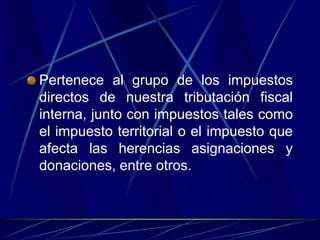 Pertenece al grupo de los impuestos
directos de nuestra tributación fiscal
interna, junto con impuestos tales como
el impuesto territorial o el impuesto que
afecta las herencias asignaciones y
donaciones, entre otros.
 