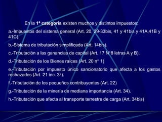 En la 1ª categoría existen muchos y distintos impuestos:
a.-Impuestos del sistema general (Art. 20, 29-33bis, 41 y 41bis y 41A,41B y
41C).
b.-Sistema de tributación simplificada (Art. 14bis).
c.-Tributación a las ganancias de capital (Art. 17 N°8 letras A y B).
d.-Tributación de los Bienes raíces (Art. 20 n° 1)
e.-Tributación por impuesto único sancionatorio que afecta a los gastos
rechazados (Art. 21 inc. 3°).
f.-Tributación de los pequeños contribuyentes (Art. 22)
g.-Tributación de la minería de mediana importancia (Art. 34).
h.-Tributación que afecta al transporte terrestre de carga (Art. 34bis)
 