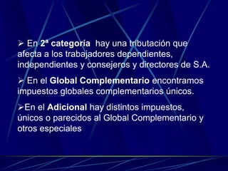  En 2ª categoría hay una tributación que
afecta a los trabajadores dependientes,
independientes y consejeros y directores de S.A.
 En el Global Complementario encontramos
impuestos globales complementarios únicos.
En el Adicional hay distintos impuestos,
únicos o parecidos al Global Complementario y
otros especiales
 