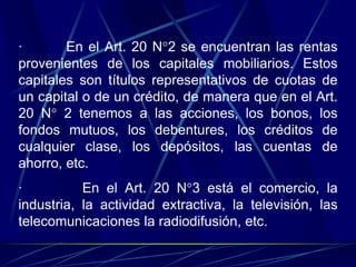 · En el Art. 20 N°2 se encuentran las rentas
provenientes de los capitales mobiliarios. Estos
capitales son títulos representativos de cuotas de
un capital o de un crédito, de manera que en el Art.
20 N° 2 tenemos a las acciones, los bonos, los
fondos mutuos, los debentures, los créditos de
cualquier clase, los depósitos, las cuentas de
ahorro, etc.
· En el Art. 20 N°3 está el comercio, la
industria, la actividad extractiva, la televisión, las
telecomunicaciones la radiodifusión, etc.
 