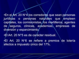 •En el Art. 20 N°4 los corredores que sean personas
jurídicas o personas naturales que empleen
capitales, los comisionistas, los martilleros, agentes
de seguros, clínicas, academias, empresas de
diversión y esparcimiento.
•El Art. 20 N°5 es de carácter residual.
•El Art. 20 N°6 se refiere a premios de lotería
afectos a impuesto único del 17%.
 