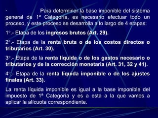 · Para determinar la base imponible del sistema
general de 1ª Categoría, es necesario efectuar todo un
proceso, y este proceso se desarrolla a lo largo de 4 etapas:
1°.- Etapa de los ingresos brutos (Art. 29).
2°.- Etapa de la renta bruta o de los costos directos o
tributarios (Art. 30).
3°.- Etapa de la renta líquida o de los gastos necesario o
tributarios y de la corrección monetaria (Art. 31, 32 y 41).
4°.- Etapa de la renta líquida imponible o de los ajustes
finales (Art. 33).
La renta líquida imponible es igual a la base imponible del
impuesto de 1ª Categoría y es a esta a la que vamos a
aplicar la alícuota correspondiente.
 