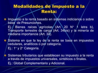Modalidades de Impuesto a la
Renta:
Impuesto a la renta basado en sistemas indiciarios o sobre
base de Presunciones.
Ej.: Bienes raíces agrícolas (Art. 20 N° 1 letra b),
Transporte terrestre de carga (Art. 34bis) y la minería de
mediana importancia (Art. 34).
Sistema en que la ley de la renta se basa en impuestos
cedulares, analíticos o por categoría.
Ej.: 1° y 2° Categoría.
Sistemas tributarios que establecen su impuesto a la renta
a través de impuestos universales, sintéticos o finales.
Ej.: Global Complementario y Adicional.
 