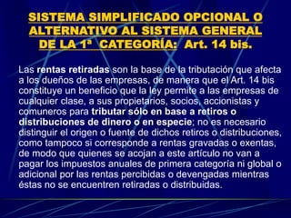 SISTEMA SIMPLIFICADO OPCIONAL O
ALTERNATIVO AL SISTEMA GENERAL
DE LA 1ª CATEGORÍA: Art. 14 bis.
Las rentas retiradas son la base de la tributación que afecta
a los dueños de las empresas, de manera que el Art. 14 bis
constituye un beneficio que la ley permite a las empresas de
cualquier clase, a sus propietarios, socios, accionistas y
comuneros para tributar sólo en base a retiros o
distribuciones de dinero o en especie; no es necesario
distinguir el origen o fuente de dichos retiros o distribuciones,
como tampoco si corresponde a rentas gravadas o exentas,
de modo que quienes se acojan a este artículo no van a
pagar los impuestos anuales de primera categoría ni global o
adicional por las rentas percibidas o devengadas mientras
éstas no se encuentren retiradas o distribuidas.
 