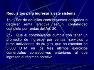 Requisitos para ingresar a este sistema:
1°.- Ser de aquellos contribuyentes obligados a
declarar renta efectiva según contabilidad
completa por rentas del Art. 20.
2°.- Que el contribuyente cumpla con tener un
promedio de ingresos por ventas, servicios u
otras actividades de su giro, que no excedan de
3.000 UTM en los tres últimos ejercicios
comerciales consecutivos anteriores al que
ingresen al régimen optativo.
 