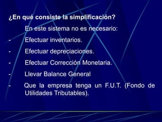 ¿En qué consiste la simplificación?
En este sistema no es necesario:
- Efectuar inventarios.
- Efectuar depreciaciones.
- Efectuar Corrección Monetaria.
- Llevar Balance General
- Que la empresa tenga un F.U.T. (Fondo de
Utilidades Tributables).
 