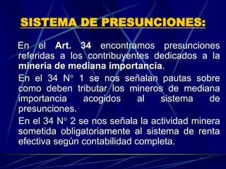 SISTEMA DE PRESUNCIONES:
En el Art. 34 encontramos presunciones
referidas a los contribuyentes dedicados a la
minería de mediana importancia.
En el 34 N° 1 se nos señalan pautas sobre
como deben tributar los mineros de mediana
importancia acogidos al sistema de
presunciones.
En el 34 N° 2 se nos señala la actividad minera
sometida obligatoriamente al sistema de renta
efectiva según contabilidad completa.
 